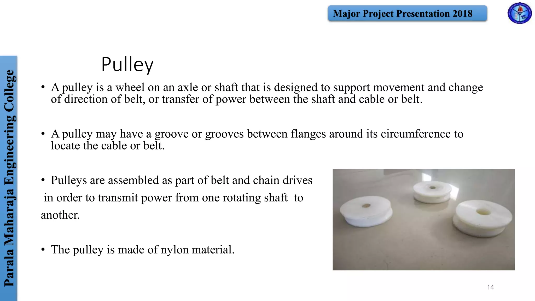 ParalaMaharajaEngineeringCollege Major Project Presentation 2018
Pulley
• A pulley is a wheel on an axle or shaft that is designed to support movement and change
of direction of belt, or transfer of power between the shaft and cable or belt.
• A pulley may have a groove or grooves between flanges around its circumference to
locate the cable or belt.
• Pulleys are assembled as part of belt and chain drives
in order to transmit power from one rotating shaft to
another.
• The pulley is made of nylon material.
14
 