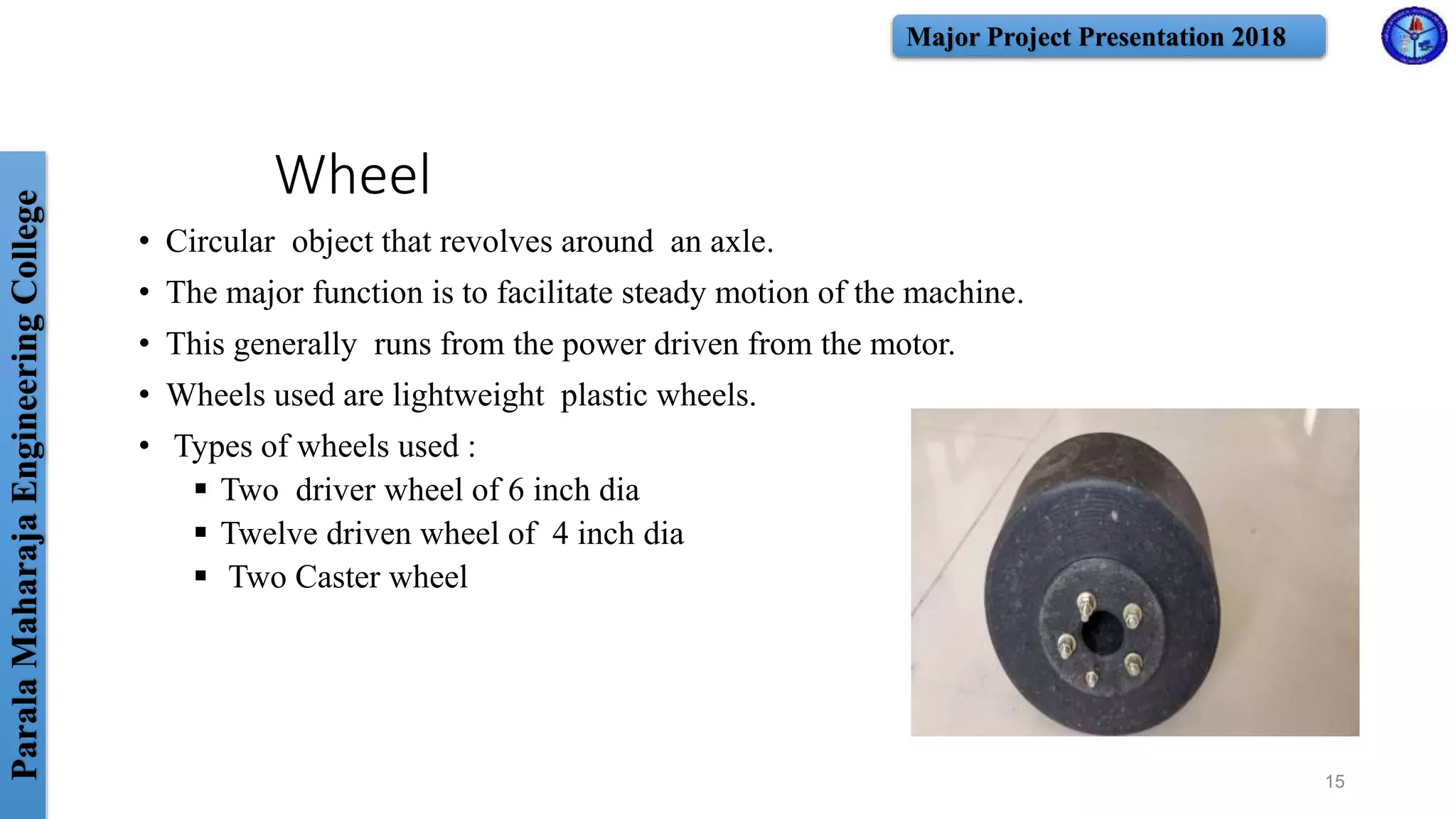 ParalaMaharajaEngineeringCollege Major Project Presentation 2018
Wheel
• Circular object that revolves around an axle.
• The major function is to facilitate steady motion of the machine.
• This generally runs from the power driven from the motor.
• Wheels used are lightweight plastic wheels.
• Types of wheels used :
 Two driver wheel of 6 inch dia
 Twelve driven wheel of 4 inch dia
 Two Caster wheel
15
 