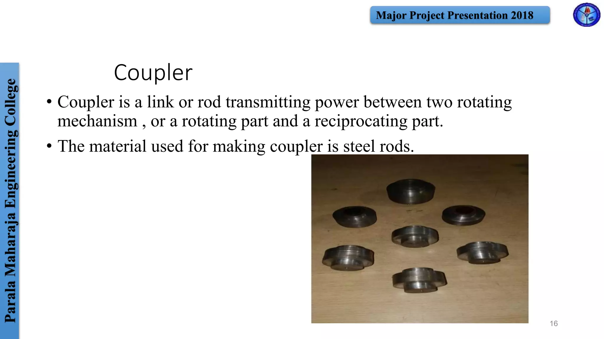 ParalaMaharajaEngineeringCollege Major Project Presentation 2018
Coupler
• Coupler is a link or rod transmitting power between two rotating
mechanism , or a rotating part and a reciprocating part.
• The material used for making coupler is steel rods.
16
 
