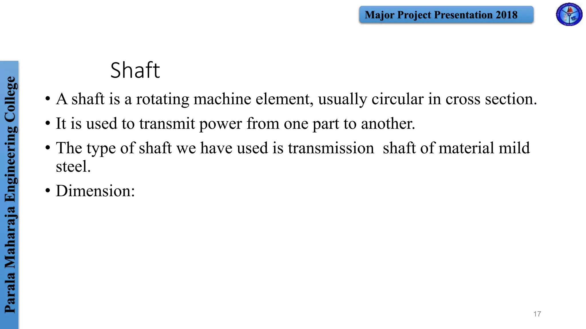 ParalaMaharajaEngineeringCollege Major Project Presentation 2018
Shaft
• A shaft is a rotating machine element, usually circular in cross section.
• It is used to transmit power from one part to another.
• The type of shaft we have used is transmission shaft of material mild
steel.
• Dimension:
17
 