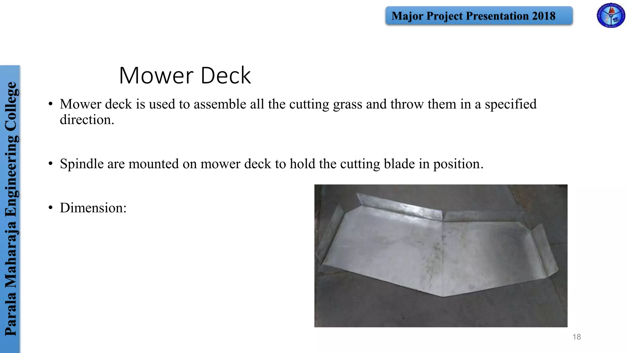 ParalaMaharajaEngineeringCollege Major Project Presentation 2018
Mower Deck
• Mower deck is used to assemble all the cutting grass and throw them in a specified
direction.
• Spindle are mounted on mower deck to hold the cutting blade in position.
• Dimension:
18
 