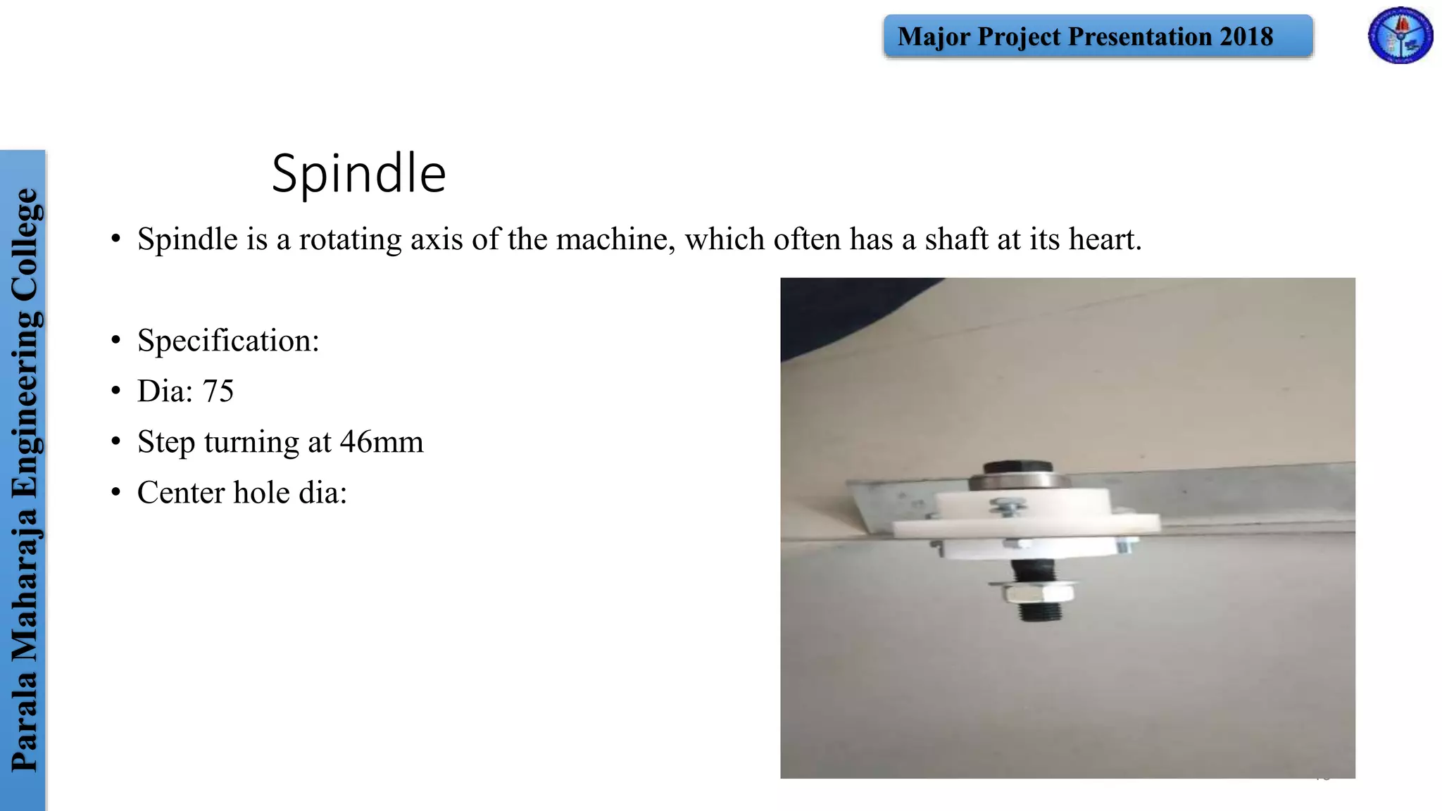 ParalaMaharajaEngineeringCollege Major Project Presentation 2018
Spindle
• Spindle is a rotating axis of the machine, which often has a shaft at its heart.
• Specification:
• Dia: 75
• Step turning at 46mm
• Center hole dia:
19
 