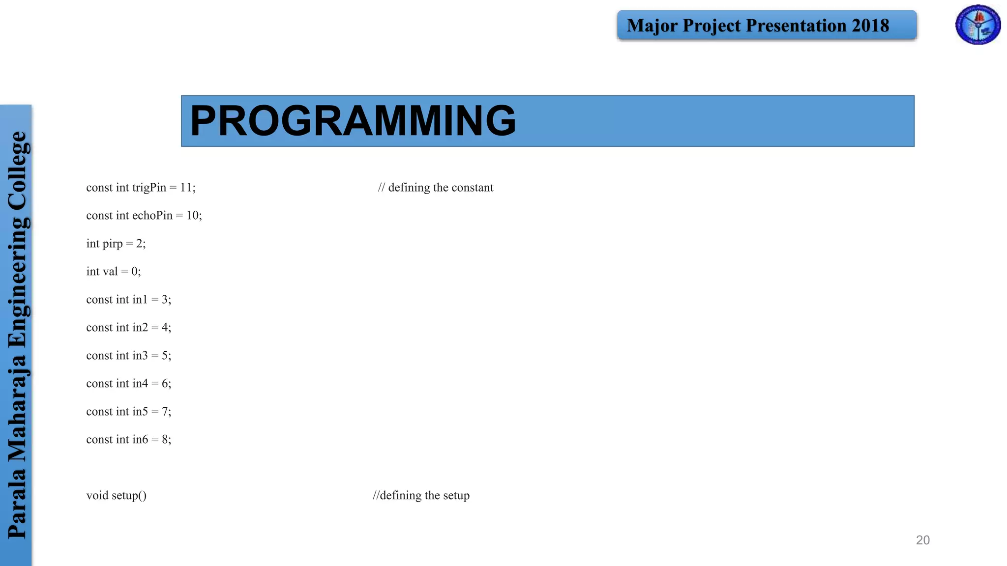 ParalaMaharajaEngineeringCollege Major Project Presentation 2018
PROGRAMMING
const int trigPin = 11; // defining the constant
const int echoPin = 10;
int pirp = 2;
int val = 0;
const int in1 = 3;
const int in2 = 4;
const int in3 = 5;
const int in4 = 6;
const int in5 = 7;
const int in6 = 8;
void setup() //defining the setup
20
 
