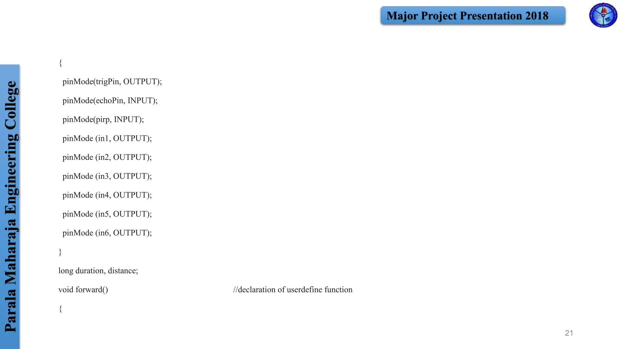 ParalaMaharajaEngineeringCollege Major Project Presentation 2018
{
pinMode(trigPin, OUTPUT);
pinMode(echoPin, INPUT);
pinMode(pirp, INPUT);
pinMode (in1, OUTPUT);
pinMode (in2, OUTPUT);
pinMode (in3, OUTPUT);
pinMode (in4, OUTPUT);
pinMode (in5, OUTPUT);
pinMode (in6, OUTPUT);
}
long duration, distance;
void forward() //declaration of userdefine function
{
21
 