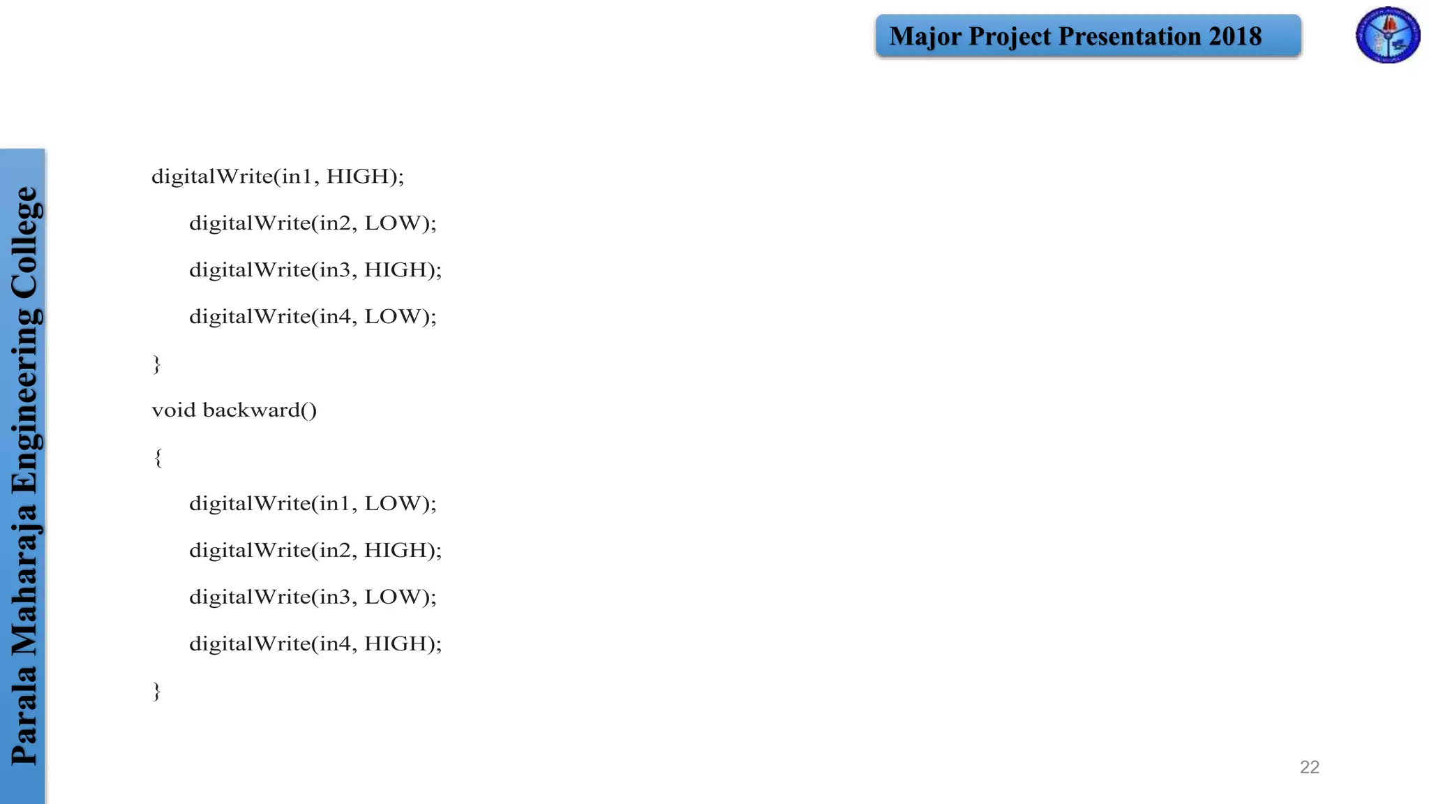 ParalaMaharajaEngineeringCollege Major Project Presentation 2018
digitalWrite(in1, HIGH);
digitalWrite(in2, LOW);
digitalWrite(in3, HIGH);
digitalWrite(in4, LOW);
}
void backward()
{
digitalWrite(in1, LOW);
digitalWrite(in2, HIGH);
digitalWrite(in3, LOW);
digitalWrite(in4, HIGH);
}
22
 