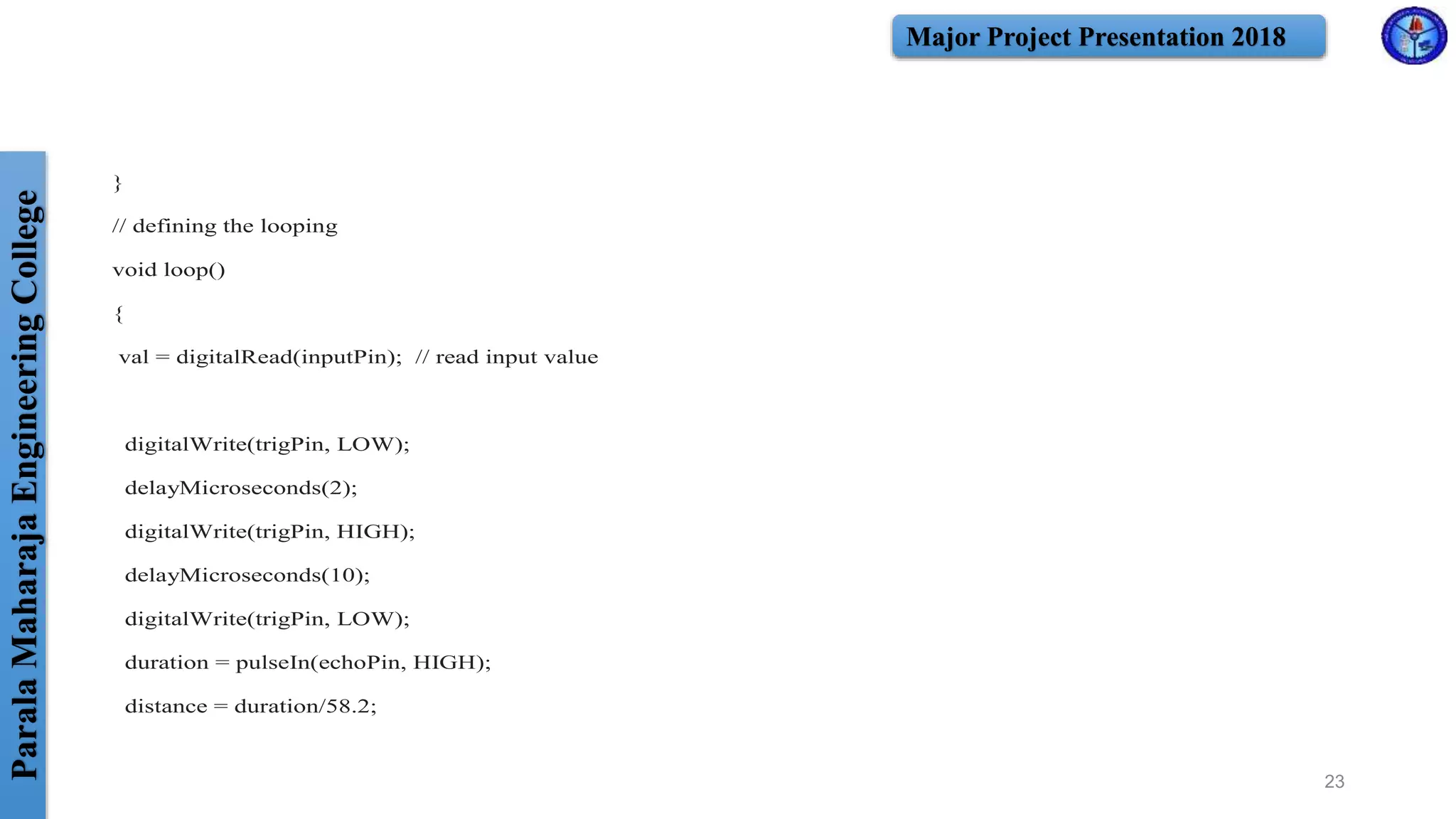 ParalaMaharajaEngineeringCollege Major Project Presentation 2018
}
// defining the looping
void loop()
{
val = digitalRead(inputPin); // read input value
digitalWrite(trigPin, LOW);
delayMicroseconds(2);
digitalWrite(trigPin, HIGH);
delayMicroseconds(10);
digitalWrite(trigPin, LOW);
duration = pulseIn(echoPin, HIGH);
distance = duration/58.2;
23
 