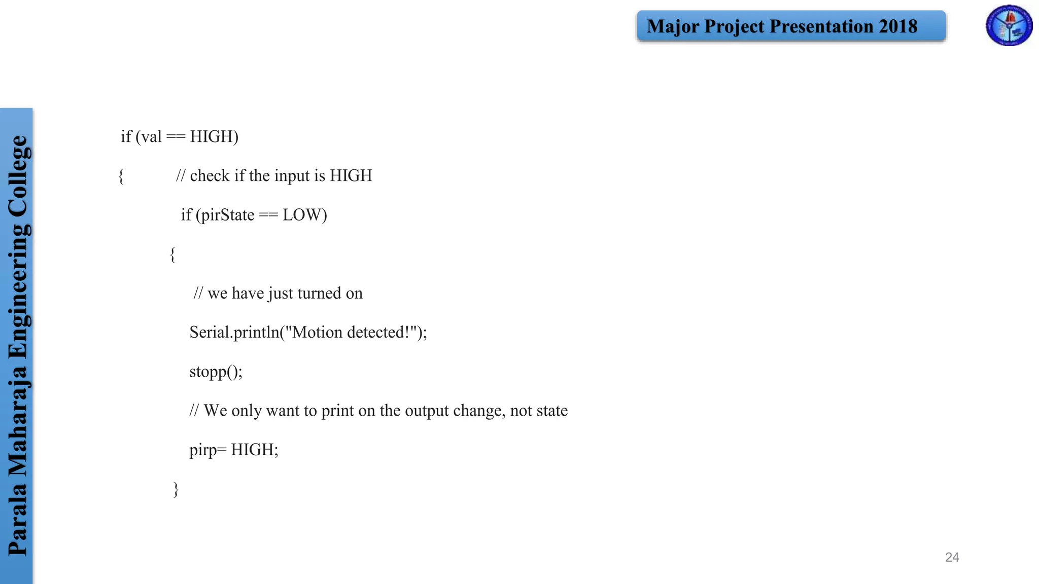 ParalaMaharajaEngineeringCollege Major Project Presentation 2018
if (val == HIGH)
{ // check if the input is HIGH
if (pirState == LOW)
{
// we have just turned on
Serial.println("Motion detected!");
stopp();
// We only want to print on the output change, not state
pirp= HIGH;
}
24
 