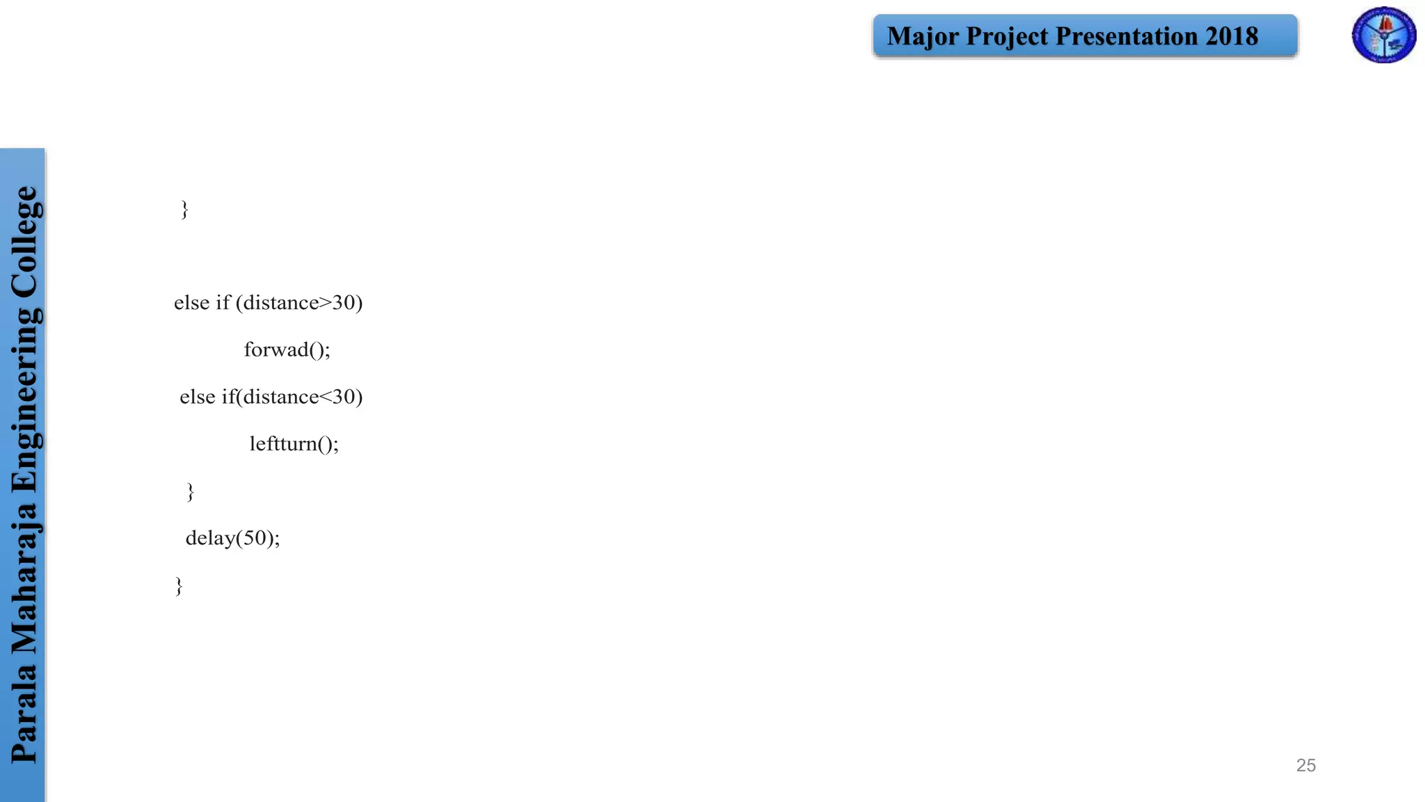 ParalaMaharajaEngineeringCollege Major Project Presentation 2018
}
else if (distance>30)
forwad();
else if(distance<30)
leftturn();
}
delay(50);
}
25
 