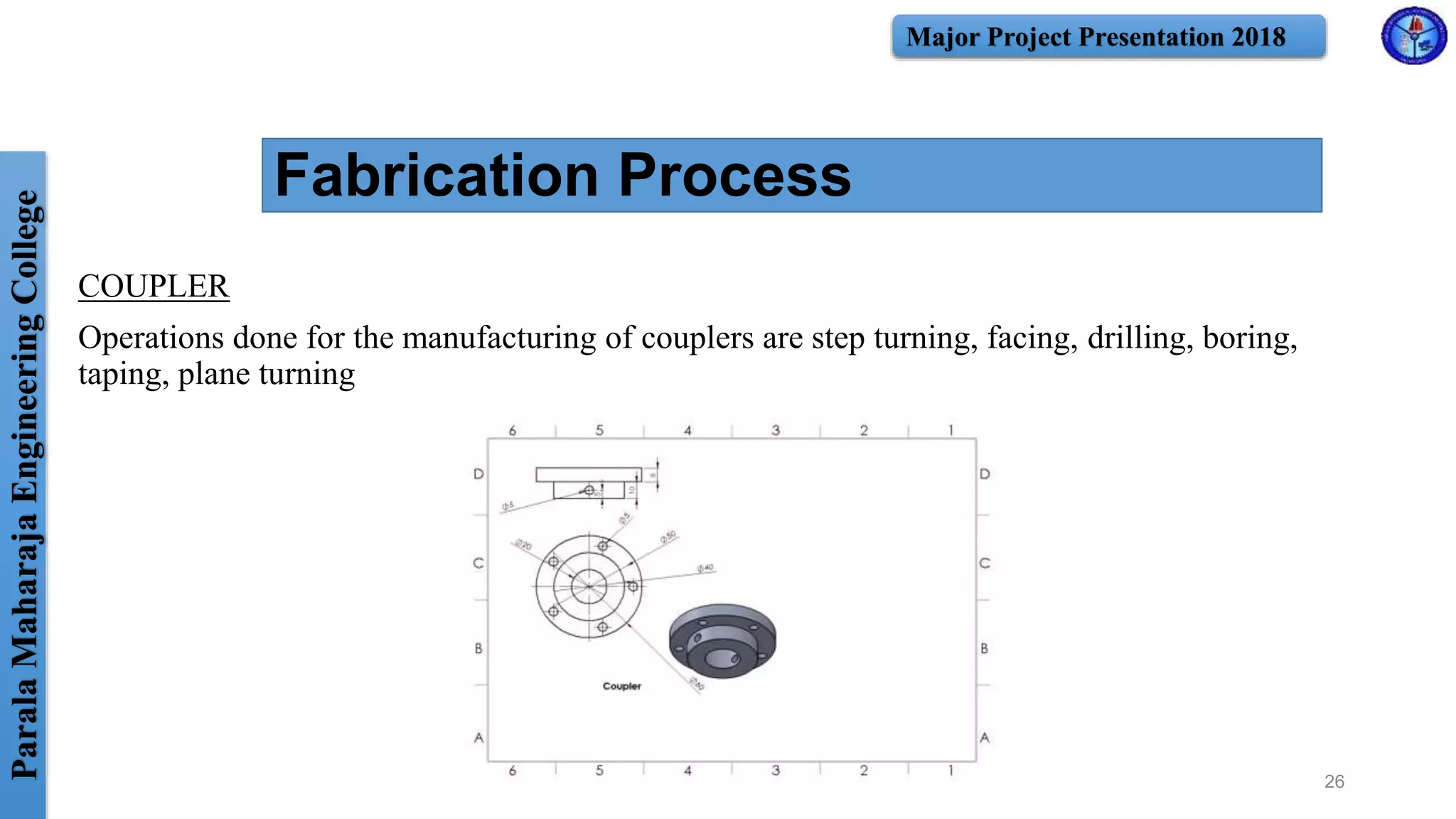 ParalaMaharajaEngineeringCollege Major Project Presentation 2018
Fabrication Process
COUPLER
Operations done for the manufacturing of couplers are step turning, facing, drilling, boring,
taping, plane turning
26
 