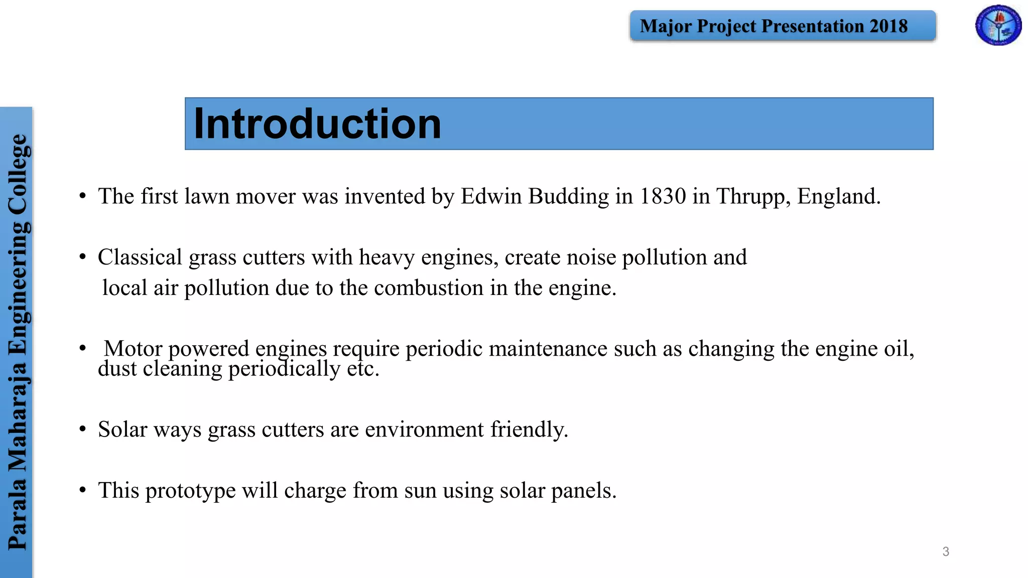 ParalaMaharajaEngineeringCollege Major Project Presentation 2018
Introduction
• The first lawn mover was invented by Edwin Budding in 1830 in Thrupp, England.
• Classical grass cutters with heavy engines, create noise pollution and
local air pollution due to the combustion in the engine.
• Motor powered engines require periodic maintenance such as changing the engine oil,
dust cleaning periodically etc.
• Solar ways grass cutters are environment friendly.
• This prototype will charge from sun using solar panels.
3
 