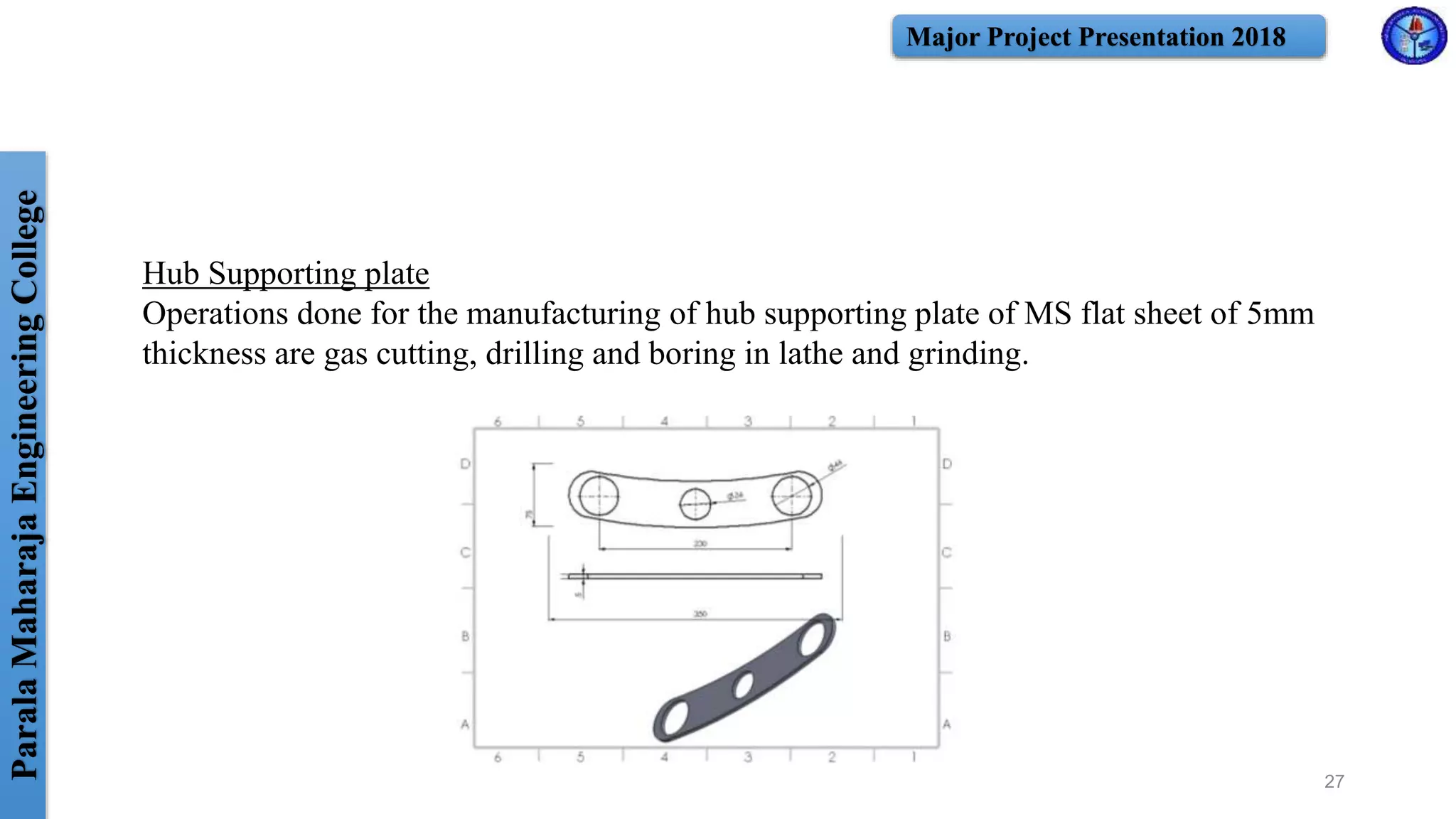 ParalaMaharajaEngineeringCollege Major Project Presentation 2018
27
Hub Supporting plate
Operations done for the manufacturing of hub supporting plate of MS flat sheet of 5mm
thickness are gas cutting, drilling and boring in lathe and grinding.
 