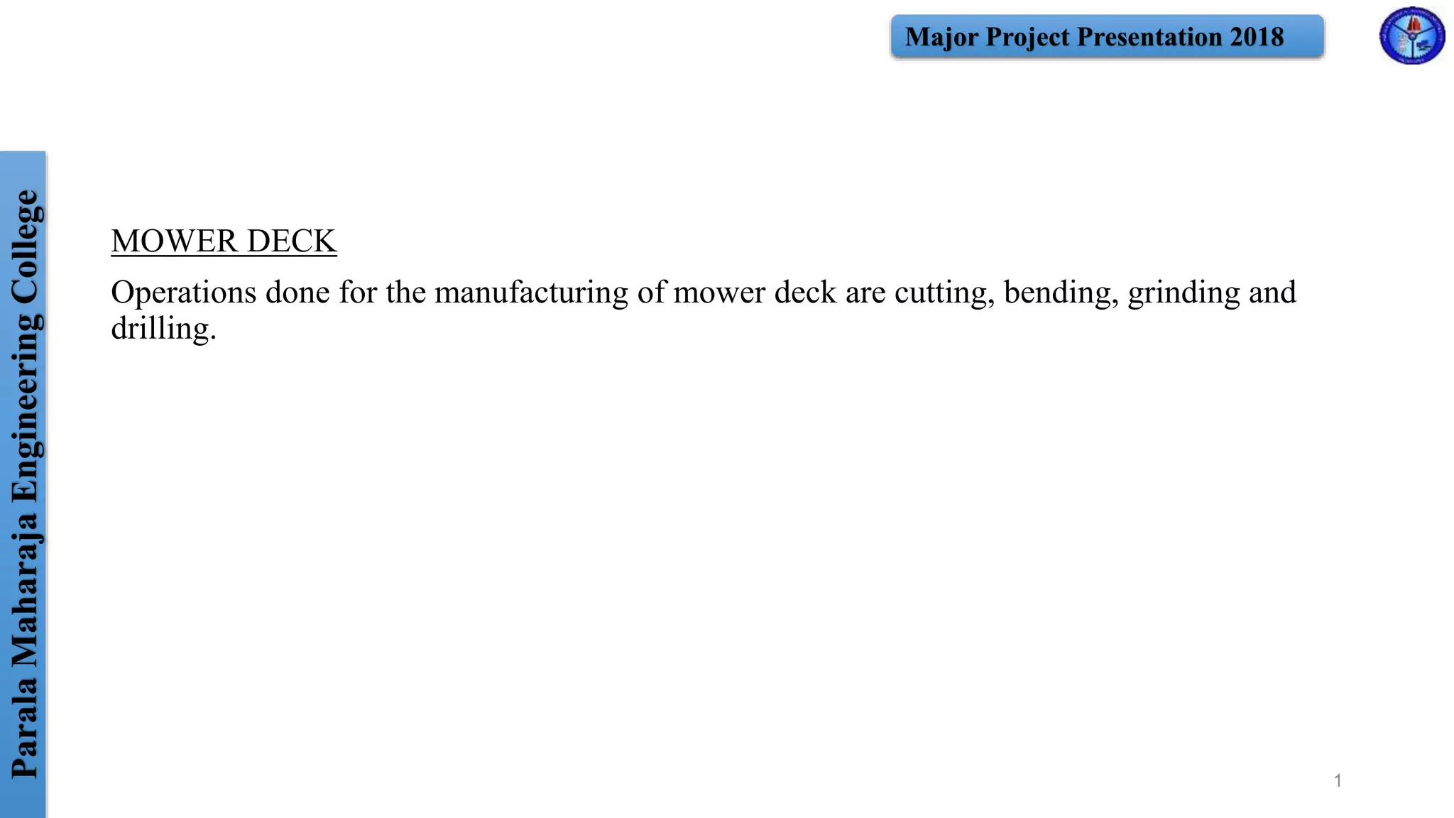 ParalaMaharajaEngineeringCollege Major Project Presentation 2018
MOWER DECK
Operations done for the manufacturing of mower deck are cutting, bending, grinding and
drilling.
1
 