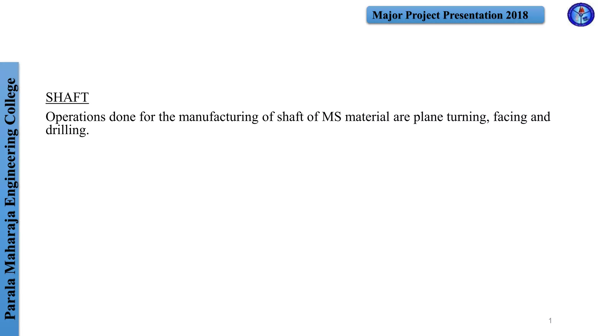 ParalaMaharajaEngineeringCollege Major Project Presentation 2018
SHAFT
Operations done for the manufacturing of shaft of MS material are plane turning, facing and
drilling.
1
 