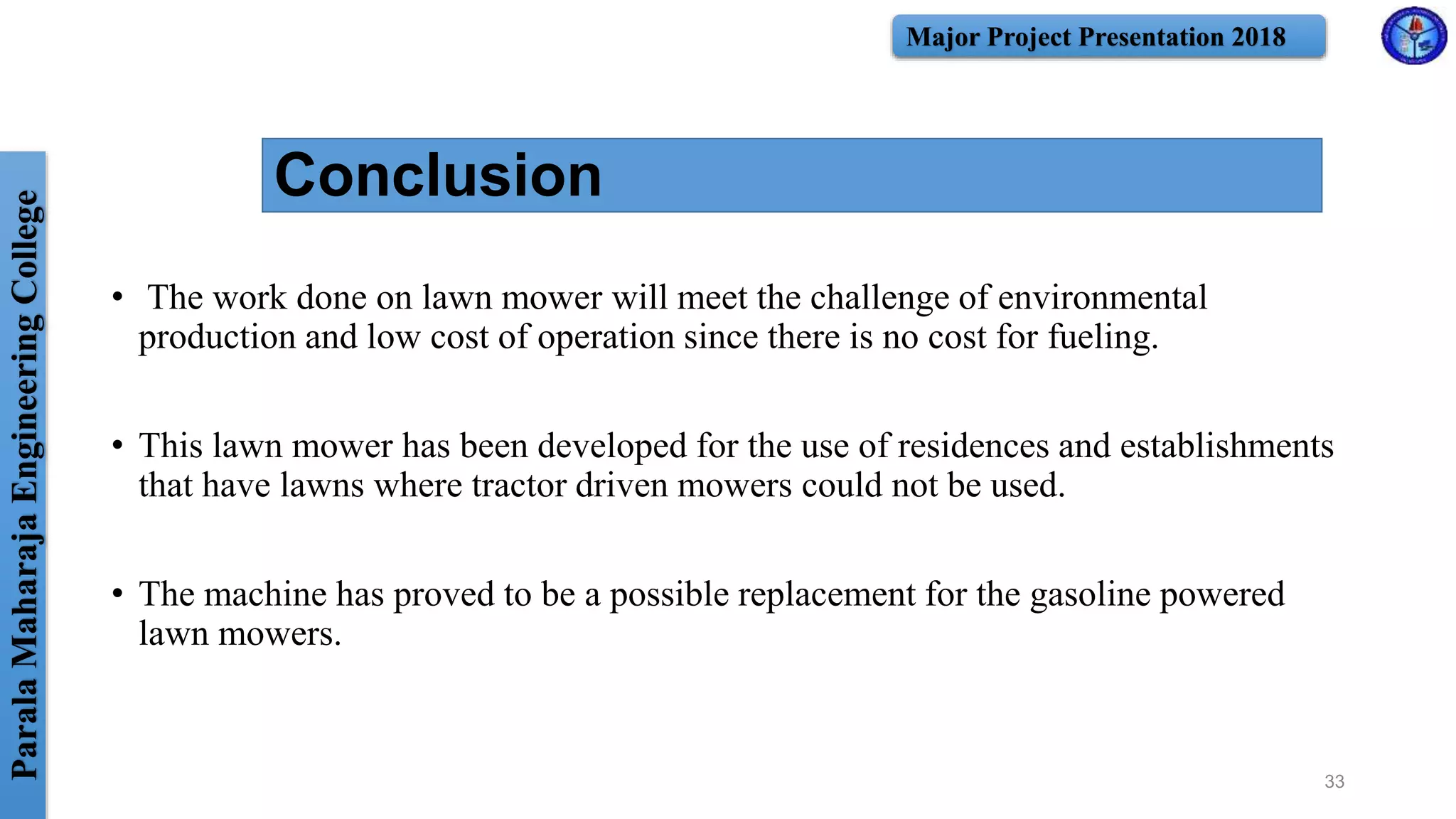 ParalaMaharajaEngineeringCollege Major Project Presentation 2018
• The work done on lawn mower will meet the challenge of environmental
production and low cost of operation since there is no cost for fueling.
• This lawn mower has been developed for the use of residences and establishments
that have lawns where tractor driven mowers could not be used.
• The machine has proved to be a possible replacement for the gasoline powered
lawn mowers.
Conclusion
33
 