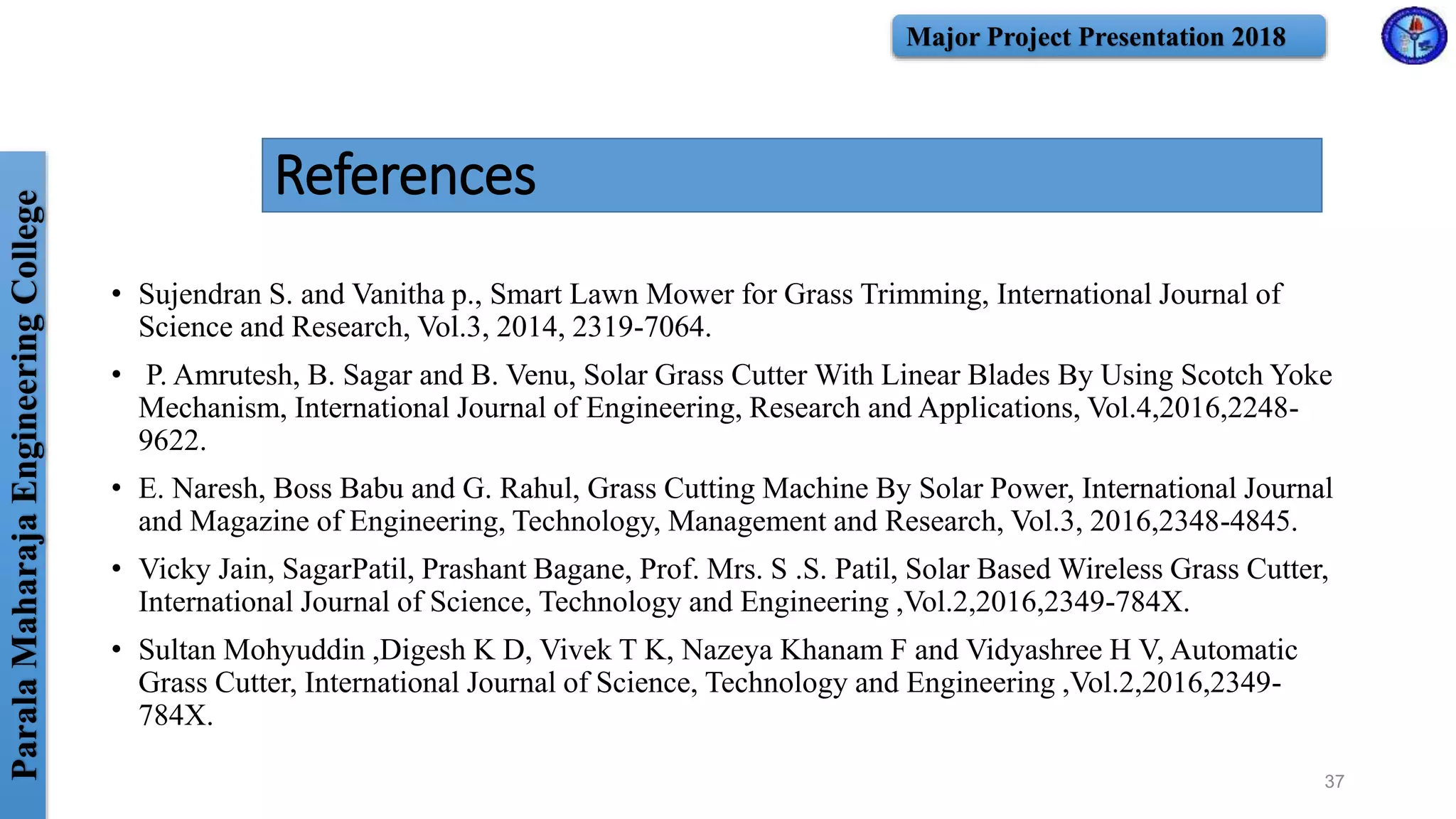 ParalaMaharajaEngineeringCollege Major Project Presentation 2018
• Sujendran S. and Vanitha p., Smart Lawn Mower for Grass Trimming, International Journal of
Science and Research, Vol.3, 2014, 2319-7064.
• P. Amrutesh, B. Sagar and B. Venu, Solar Grass Cutter With Linear Blades By Using Scotch Yoke
Mechanism, International Journal of Engineering, Research and Applications, Vol.4,2016,2248-
9622.
• E. Naresh, Boss Babu and G. Rahul, Grass Cutting Machine By Solar Power, International Journal
and Magazine of Engineering, Technology, Management and Research, Vol.3, 2016,2348-4845.
• Vicky Jain, SagarPatil, Prashant Bagane, Prof. Mrs. S .S. Patil, Solar Based Wireless Grass Cutter,
International Journal of Science, Technology and Engineering ,Vol.2,2016,2349-784X.
• Sultan Mohyuddin ,Digesh K D, Vivek T K, Nazeya Khanam F and Vidyashree H V, Automatic
Grass Cutter, International Journal of Science, Technology and Engineering ,Vol.2,2016,2349-
784X.
References
37
 