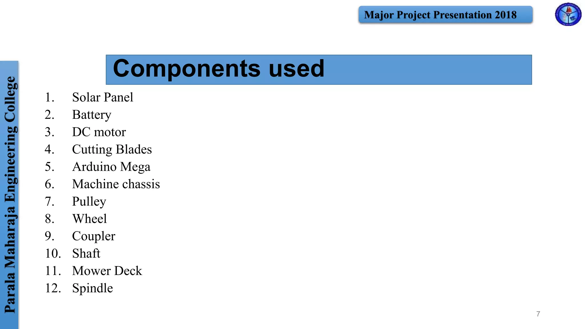 ParalaMaharajaEngineeringCollege Major Project Presentation 2018
Components used
1. Solar Panel
2. Battery
3. DC motor
4. Cutting Blades
5. Arduino Mega
6. Machine chassis
7. Pulley
8. Wheel
9. Coupler
10. Shaft
11. Mower Deck
12. Spindle
7
 