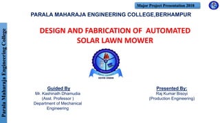 ParalaMaharajaEngineeringCollege Major Project Presentation 2018
PARALA MAHARAJA ENGINEERING COLLEGE,BERHAMPUR
Presented By:
Raj Kumar Bisoyi
(Production Engineering)
DESIGN AND FABRICATION OF AUTOMATED
SOLAR LAWN MOWER
Guided By
Mr. Kashinath Dhamudia
(Asst. Professor )
Department of Mechanical
Engineering
 
