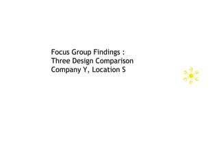 Focus Group Findings :
Three Design Comparison
Company Y, Location S
 