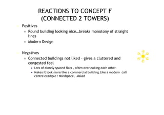 REACTIONS TO CONCEPT F
               (CONNECTED 2 TOWERS)
   Positives
      Round building looking nice…breaks monotony of straight
       lines
      Modern Design


   Negatives
      Connected buildings not liked – gives a cluttered and
       congested feel
           Lots of closely spaced flats , often overlooking each other
           Makes it look more like a commercial building.Like a modern call
            centre example : Mindspace, Malad
 