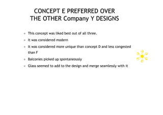 CONCEPT E PREFERRED OVER
     THE OTHER Company Y DESIGNS

   This concept was liked best out of all three.
   It was considered modern
   It was considered more unique than concept D and less congested
    than F
   Balconies picked up spontaneously
   Glass seemed to add to the design and merge seamlessly with it
 