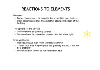 REACTIONS TO ELEMENTS
   Balconies
      Prefer covered ones; for security; for prevention from dust etc.
      Open balconies used for drying clothes etc; spoil the look of the
        building

   Two options for the terrace
      Terrace should be partially covered
      Terrace should be covered to prevent rain, but allow light


   Cross ventilation
      Was not an issue even when the flat plan shown
         “with such a lot of open space and greenery around, it will not
        be a problem”
      Perception that towers do not ventilation issue
 