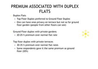 PREMIUM ASSOCIATED WITH DUPLEX
            FLATS
   Duplex Flats
      Top Floor Duplex preferred to Ground Floor Duplex
      One can have ones privacy on terrace but not so for ground
       floor garden (people from other floors can see)

   Ground Floor duplex with private gardens
      20-25 % premium over normal flat rate


   Top floor duplex with private terraces
      30-35 % premium over normal flat rates
      Some respondents gave it the same premium as ground
       floor (20%)
 