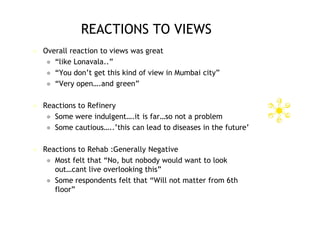 REACTIONS TO VIEWS
   Overall reaction to views was great
      “like Lonavala..”
      “You don’t get this kind of view in Mumbai city”
      “Very open….and green”


   Reactions to Refinery
      Some were indulgent….it is far…so not a problem
      Some cautious…..’this can lead to diseases in the future’


   Reactions to Rehab :Generally Negative
      Most felt that “No, but nobody would want to look
       out…cant live overlooking this”
      Some respondents felt that “Will not matter from 6th
       floor”
 