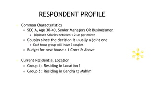 RESPONDENT PROFILE
   Common Characteristics
      SEC A, Age 30-40, Senior Managers OR Businessmen
            Disclosed Salaries between 1-2 lac per month
       Couples since the decision is usually a joint one
            Each focus group will have 3 couples
       Budget for new house : 1 Crore & Above

   Current Residential Location
      Group 1 : Residing in Location S
      Group 2 : Residing in Bandra to Mahim
 