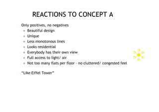 REACTIONS TO CONCEPT A
   Only positives, no negatives
      Beautiful design
      Unique
      Less monotonous lines
      Looks residential
      Everybody has their own view
      Full access to light/ air
      Not too many flats per floor – no cluttered/ congested feel


   “Like Eiffel Tower”
 