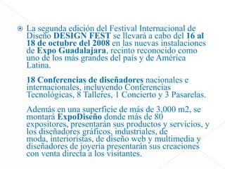 La segundaedición del Festival Internacional de DiseñoDESIGN FEST se llevará a cabo del 16 al 18 de octubre del 2008 en lasnuevasinstalaciones de Expo Guadalajara, recintoreconocidocomouno de los másgrandes del país y de América Latina.18 Conferencias de diseñadoresnacionales e internacionales, incluyendoConferenciasTecnológicas, 8 Talleres, 1 Concierto y 3 Pasarelas. Además en unasuperficie de más de 3,000 m2, se montaráExpoDiseñodondemás de 80 expositores, presentaránsusproductos y servicios, y los diseñadoresgráficos, industriales, de moda, interioristas, de diseño web y multimedia y diseñadores de joyeríapresentaránsuscreaciones con ventadirecta a los visitantes.CONFERENISAS