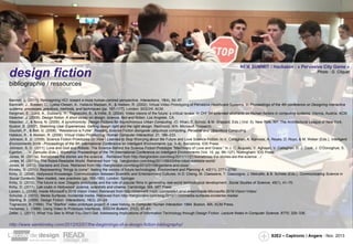 design fiction

NEM SUMMIT / Hackaton : « Pervasive City Game »
Photo : G. Cliquet

bibliographie / ressources
Bannon, L. (2011). Reimagining HCI: toward a more human-centred perspective. Interactions, 18(4), 50–57.
Bardram, J., Bossen, C., Lykke-Olesen, A., Halskov Madsen, K., & Nielsen, R. (2002). Virtual Video Prototyping of Pervasive Healthcare Systems. In Proceedings of the 4th conference on Designing interactive
systems: processes, practices, methods, and techniques (pp. 167–177). London: SIGCHI: ACM.
Bergman, E., Lund, A., Dubberly, H., Tognazzini, B., & Intille, S. (2004). Video visions of the future: a critical review. In CHI ’04 extended abstracts on Human factors in computing systems. Vienna, Austria: ACM.
Bleecker, J. (2009). Design fiction: A short essay on design, science, fact and fiction. Los Angeles, CA.
Bleecker, J., & Nova, N. (2009). A synchronicity: Design Fictions for Asynchronous Urban Computing. (O. Khan, T. Scholz, & M. Shepard, Eds.) (Vol. 5). New York, NY: The Architectural League of New York.
Buxton, B. (2007). Sketching User Experiences: Getting design right and the right design. Redmond, WA: Microsoft Research.
Dourish, P., & Bell, G. (2008). “Resistence is Futile”: Reading Science Fiction alongside ubiquitous computing. Personal and Ubiquitous Computing.
Halskov, K., & Nielsen, R. (2006). Virtual Video Prototyping. Human Computer Interaction, 21, 199–233.
Johnson, B. D. (2009). Science Fiction Prototypes Or: How I Learned to Stop Worrying about the Future and Love Science Fiction. In V. Callaghan, A. Kameas, A. Reyes, D. Royo, & M. Weber (Eds.), Intelligent
Environments 2009 - Proceedings of the 5th International Conference on Intelligent Environments (pp. 3–8). Barcelona: IOS Press.
Johnson, B. D. (2011). Love and God and Robots: The Science Behind the Science Fiction Prototype “Machinery of Love and Grace.” In J. C. Augusto, V. Aghajan, V. Callaghan, D. J. Cook, J. O’Donoghue, S.
Egerton, … V. Zamudio (Eds.), Workshop Proceedings of the 7th International Conference on Intelligent Environments (Vol. 10, pp. 99–127). Nottingham: IOS Press.
Jones, M. (2011a). Sometimes the stories are the science... Retrieved from http://berglondon.com/blog/2011/11/21/sometimes-the-stories-are-the-science…/
Jones, M. (2011b). The Robot-Readable World. Retrieved from http://berglondon.com/blog/2011/08/03/the-robot-readable-world/
Jones, M. (2012). Gardens and Zoos. Retrieved from http://berglondon.com/blog/2012/01/06/gardens-and-zoos/
Kinsley, S. (2010). Representing “things to come”: feeling the visions of future technologies. Environment and Planning A, 42(11), 2771–2790.
Kirby, D. (2008). Hollywood Knowledge: Communication Between Scientific and Entertainment Cultures. In D. Cheng, M. Claessens, T. Gascoigne, J. Metcalfe, & B. Schiele (Eds.), Communicating Science in
Social Contexts: New models, new practices (pp. 165–180). London: Springer.
Kirby, D. (2010). The future is now: Diegetic prototypes and the role of popular films in generating real-world technological development. Social Studies of Science, 40(1), 41–70.
Kirby, D. (2011). Lab coats in Hollywood: science, scientists and cinema. Cambridge, MA: MIT Press.
Larsen, L. (2009). Inside Microsoft’s 2019 Vision Video. Retrieved from http://channel9.msdn.com/posts/LarryLarsen/Inside-Microsofts-2019-Vision-Video/
Schulze, J. (2010). Media Surfaces: Incidental media. Retrieved from http://berglondon.com/blog/2010/11/03/media-surfaces-incidental-media/
Sterling, B. (2009). Design Fiction. Interactions, 16(3), 20–24.
Tognazzini, B. (1994). The “Starfire” video prototype project: A case history. In Computer Human Interaction 1994. Boston, MA: ACM Press.
Vertelney, L. (1989). Using Video to Prototype Interfaces. SIGCHI Bulletin, 21(2), 57–61.
Zeller, L. (2011). What You See Is What You Don’t Get: Addressing Implications of Information Technology through Design Fiction. Lecture Notes in Computer Science, 6770, 329–336.

http://www.samkinsley.com/2012/02/07/the-beginnings-of-a-design-fiction-bibliography/
S2E2 – Captronic / Angers - Nov. 2013

 