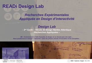 READi Design Lab
Recherches Expérimentales
Appliquée en Design d’interactivité
Design Lab
- 2nd Cycle – l’Ecole de design Nantes Atlantique
-Recherches Appliquées –
NB : Contrairement à l’idée française, le design ne se résume pas à du style …
Nous positionnons le design « industriel » dans les phases amonts d’innovation et de conception…
NEM SUMMIT / Hackaton
Photo : G. Cliquet

 PRI design / île de Nantes / Quartier de la Création 
 PRI design / île de Nantes / Quartier de la Création 
S2E2 – Captronic / Angers - Nov. 2013

 
