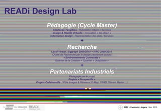 READi Design Lab
Pédagogie (Cycle Master)
Interfaces Tangibles : Hybridation Objets / Services
design & Réalité Virtuelle : Innovation « top-down »
Information design : Représentation des data / Services

+

Recherche
Laval Virtual, Siggraph 2009/2010 + IVRC 2009/2010
Chaire de Recherche par le design (recherche-action)
« Environnements Connectés »
Quartier de la Création = Quartier « Ubiquitaire »

+

Partenariats Industriels
Pédagogie par le projet
Projets « Prospectifs »
Projets Collaboratifs / Pôle Images & Réseaux (E-Map, VR4D, Stream Master…)

S2E2 – Captronic / Angers - Nov. 2013

 