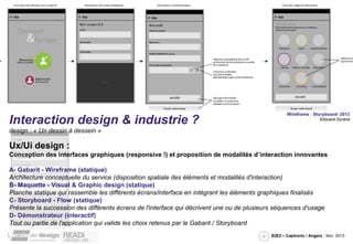 Interaction design & industrie ?

Wireframe : Storyboard- 2013
Edouard Durand

design : « Un dessin à dessein »

Ux/Ui design :
Conception des interfaces graphiques (responsive !) et proposition de modalités d’interaction innovantes
A- Gabarit - Wireframe (statique)
Architecture conceptuelle du service (disposition spatiale des éléments et modalités d'interaction)
B- Maquette - Visual & Graphic design (statique)
Planche statique qui rassemble les différents écrans/interface en intégrant les éléments graphiques finalisés
C- Storyboard - Flow (statique)
Présente la succession des différents écrans de l'interface qui décrivent une ou de plusieurs séquences d'usage
D- Démonstrateur (interactif)
Tout ou partie de l'application qui valide les choix retenus par le Gabarit / Storyboard
S2E2 – Captronic / Angers - Nov. 2013

 