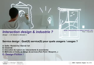 Interaction design & industrie ?

READi / Détournement d’un tableau interactif - 2013
Photo : L. Neyssensas

design : « Un dessin à dessein »

Service design : Quel(S) service(S) pour quels usagers / usages ?
A- Veille / Recherche / Etat de l’art
B- Créativité
C- Innovation de rupture (et ! descendante & ascendante)
D- Méthodes et Outils de design de services (Pain Point / Blueprint...)

E- Design Fiction !

S2E2 – Captronic / Angers - Nov. 2013

 