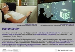 Nokia Future Vision 2013
http://www.youtube.com/watch?v=Yrj39ZzTv88

John Underkoffler Video (TED)
http://www.ted.com/talks/john_underkoffler_drive_3d_data_with_a_gesture.html

design fiction
Nous utilisons le terme de "design fiction" (1) pour définir la production vidéo d'histoires à vivre articulées autour de
nouveaux objets et services ou dans l'illustration de nouvelles modalités d'interaction (John Underkoffler & Dale
Herigstad pour "Minority Report").
Si le design fiction est un outil de communication ("Future Visions"), pratiqué par de nombreux laboratoires (Microsoft,
Nokia...) souvent à des fins de promotion, il est également et surtout un moyen pour le designer d'interroger l'évolution
de nos modes de vie et plus largement de nos sociétés par sa capacité à nous projeter dans l'avenir que nous
dessinons à travers la conception d'artefacts technologiques. Il a enfin le mérite d’unifier la vision des différents
services impliqués dans une démarche d’innovation
S2E2 – Captronic / Angers - Nov. 2013

 