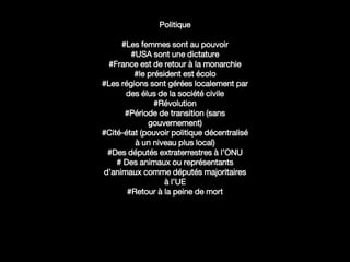 Politique
#Les femmes sont au pouvoir
#USA sont une dictature
#France est de retour à la monarchie
#le président est écolo
#Les régions sont gérées localement par
des élus de la société civile
#Révolution
#Période de transition (sans
gouvernement)
#Cité-état (pouvoir politique décentralisé
à un niveau plus local)
#Des députés extraterrestres à l’ONU
# Des animaux ou représentants
d’animaux comme députés majoritaires
à l’UE
#Retour à la peine de mort
 