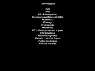 Technologique
#VR
#AR
#blockchain partout
#notrecerveauestsauvegardable
#Aliment3D
#Clonage
#Humanoide
#Hyperloop
#Propulsion permettant voyage
intergalactique
#Homme augmenté
#Révolte contre les écrans
#Grève des écrans
#Prisons virtuelles
 