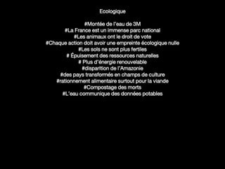 Ecologique
#Montée de l’eau de 3M
#La France est un immense parc national
#Les animaux ont le droit de vote
#Chaque action doit avoir une empreinte écologique nulle
#Les sols ne sont plus fertiles
# Épuisement des ressources naturelles
# Plus d’énergie renouvelable
#disparition de l’Amazonie
#des pays transformés en champs de culture
#rationnement alimentaire surtout pour la viande
#Compostage des morts
#L’eau communique des données potables
 