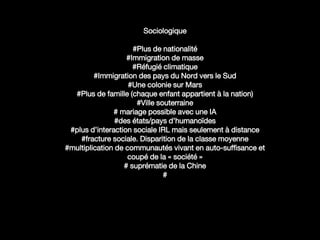 Sociologique
#Plus de nationalité
#Immigration de masse
#Réfugié climatique
#Immigration des pays du Nord vers le Sud
#Une colonie sur Mars
#Plus de famille (chaque enfant appartient à la nation)
#Ville souterraine
# mariage possible avec une IA
#des états/pays d’humanoïdes
#plus d’interaction sociale IRL mais seulement à distance
#fracture sociale. Disparition de la classe moyenne
#multiplication de communautés vivant en auto-suffisance et
coupé de la « société »
# suprématie de la Chine
#
Mariage
 