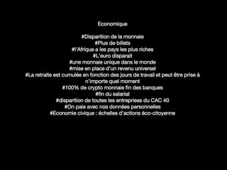 Economique
#Disparition de la monnaie
#Plus de billets
#l’Afrique a les pays les plus riches
#L’euro disparait
#une monnaie unique dans le monde
#mise en place d’un revenu universel
#La retraite est cumulée en fonction des jours de travail et peut être prise à
n’importe quel moment
#100% de crypto monnaie fin des banques
#fin du salariat
#disparition de toutes les entreprises du CAC 40
#On paie avec nos données personnelles
#Economie civique : échelles d’actions éco-citoyenne
 