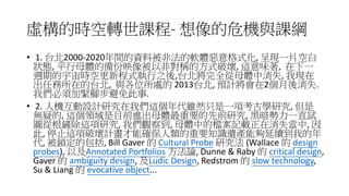 虛構的時空轉世課程- 想像的危機與課綱
• 1. 台北2000-2020年間的資料被非法的軟體惡意格式化, 呈現一片空白
狀態, 平行母體的備份映像被以非對稱的方式破壞, 這意味著, 在下一
週期的宇宙時空更新程式執行之後,台北將完全從母體中消失, 我現在
出任務所在的台北, 與各位所處的 2013台北, 預計將會在2個月後消失.
我們必須加緊腳步避免此事.
• 2. 人機互動設計研究在我們這個年代雖然只是一項考古學研究, 但是
無疑的, 這個領域是目前進出母體最重要的先前研究, 黑暗勢力一直試
圖從根鏟除這項研究, 我們觀察到, 母體中的檔案記載正在消失當中, 因
此, 停止這項破壞計畫才能確保人類的重要知識遺產能夠延續到我的年
代, 被鎖定的包括, Bill Gaver 的 Cultural Probe 研究法 (Wallace 的 design
probes), 以及Annotated Portfolios 方法論, Dunne & Raby 的 critical design,
Gaver 的 ambiguity design, 及Ludic Design, Redstrom 的 slow technology,
Su & Liang 的 evocative object...
 