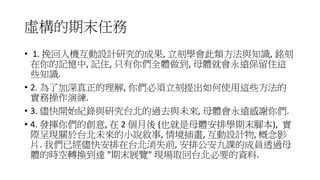 虛構的期末任務
• 1. 挽回人機互動設計研究的成果, 立刻學會此類方法與知識, 銘刻
在你的記憶中, 記住, 只有你們全體做到, 母體就會永遠保留住這
些知識.
• 2. 為了加深真正的理解, 你們必須立刻提出如何使用這些方法的
實務操作演練.
• 3. 儘快開始紀錄與研究台北的過去與未來, 母體會永遠感謝你們.
• 4. 發揮你們的創意, 在 2 個月後 (也就是母體安排學期末腳本), 實
際呈現關於台北未來的小說敘事, 情境插畫, 互動設計物, 概念影
片. 我們已經儘快安排在台北消失前, 安排公安九課的成員透過母
體的時空轉換到達 "期末展覽" 現場取回台北必要的資料.
 
