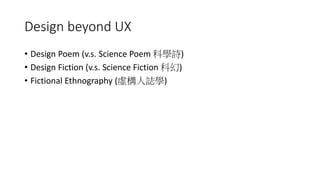 Design beyond UX
• Design Poem (v.s. Science Poem 科學詩)
• Design Fiction (v.s. Science Fiction 科幻)
• Fictional Ethnography (虛構人誌學)
 