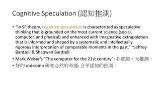 Cognitive Speculation (認知推測)
• “In SF theory, cognitive speculation is characterized as speculative
thinking that is grounded on the most current science (social,
computer, and physical) and enhanced with imaginative extrapolation
that is informed and shaped by a systematic and intellectually
rigorous interpretation of comparable moments in the past.” ~Jeffrey
Bardzell & Shaowen Bardzell
• Mark Weiser’s “The computer for the 21st century”: 非實證，大推測。
• 好的 ubi-comp 研究必然的命運: 合乎認知的推測。
 