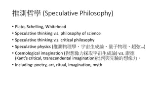 推測哲學 (Speculative Philosophy)
• Plato, Schelling, Whitehead
• Speculative thinking v.s. philosophy of science
• Speculative thinking v.s. critical philosophy
• Speculative physics (推測物理學，宇宙生成論、量子物理、超弦…)
• Cosmological imagination (對想像力採取宇宙生成論) v.s. 康德
(Kant’s critical, transcendental imagination)批判與先驗的想像力。
• Including: poetry, art, ritual, imagination, myth
 