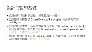 設計的哲學基礎
• 設計如果只談科學基礎，無法觸及其本體。
• 設計學的本體論是 Object-Oriented Philosophy (物件導向哲學) ~
Levi Bryant
• 設計如果談本體，必定是實在論而非觀念論(realism, not idealism)，
必定是唯物論而非人類中心論(materialism, not anthropocentrism)：
再見了，使用者中心設計。
• 讓設計物以自身的存在(being-as-itself)向人類揭露，而非由高傲的
人類獨擁詮釋權：再見了，海德格。
 