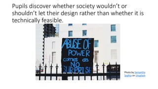 Pupils discover whether society wouldn’t or
shouldn’t let their design rather than whether it is
technically feasible.
Photo by Samantha
Sophia on Unsplash