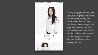 Visually this page is beautiful and
functional The photos are square
(like Instagram) so they feel
well-balanced. There’s a light,
airy feeling to everything on this
page. The combination of serif
and san-serif feels refined. Serif
for the products, and sans-serif
for the navigation. It’s subtle,
but makes a difference for a
company like this.
 