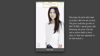 They kept the price with name
of product (like the last screen).
The price could also go next to
ADD TO BAG. I would guess that
distancing the price from the
call-to-action leads to more
clicks. It feels less expensive to
hit that button :)
 